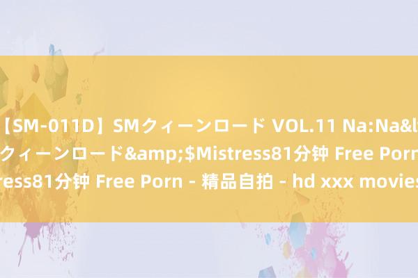 【SM-011D】SMクィーンロード VOL.11 Na:Na</a>2013-06-25クィーンロード&$Mistress81分钟 Free Porn - 精品自拍 - hd xxx movies