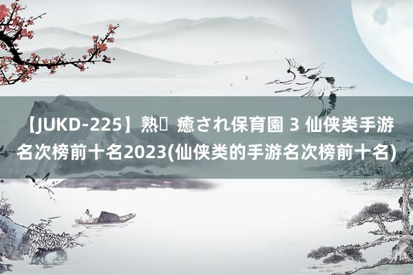 【JUKD-225】熟・癒され保育園 3 仙侠类手游名次榜前十名2023(仙侠类的手游名次榜前十名)