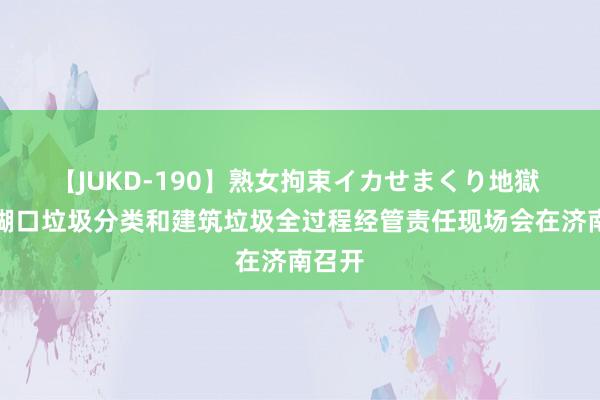 【JUKD-190】熟女拘束イカせまくり地獄 全省糊口垃圾分类和建筑垃圾全过程经管责任现场会在济南召开