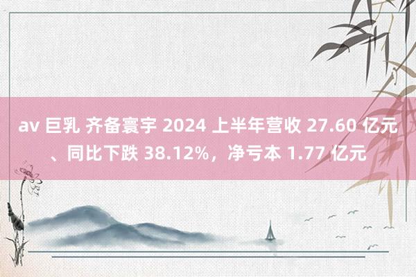 av 巨乳 齐备寰宇 2024 上半年营收 27.60 亿元、同比下跌 38.12%，净亏本 1.77 亿元