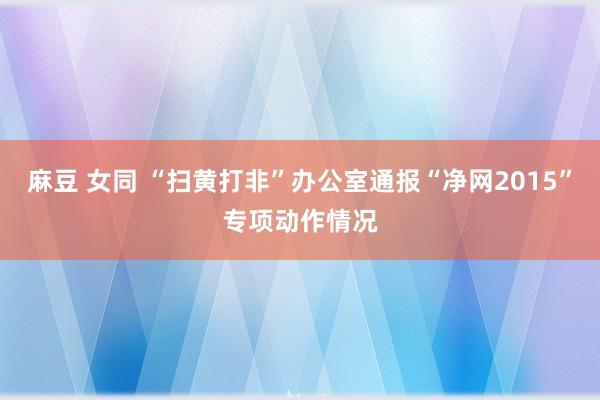 麻豆 女同 “扫黄打非”办公室通报“净网2015”专项动作情况