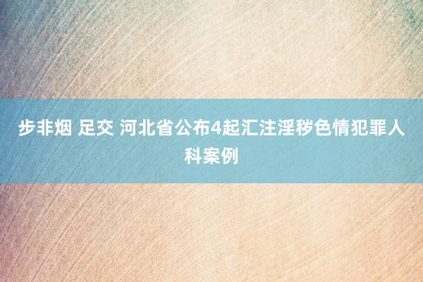 步非烟 足交 河北省公布4起汇注淫秽色情犯罪人科案例