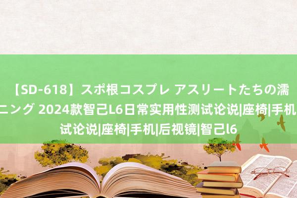 【SD-618】スポ根コスプレ アスリートたちの濡れ濡れトレーニング 2024款智己L6日常实用性测试论说|座椅|手机|后视镜|智己l6