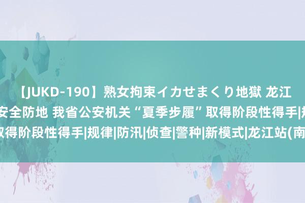 【JUKD-190】熟女拘束イカせまくり地獄 龙江公安倾警全力 筑牢夏季安全防地 我省公安机关“夏季步履”取得阶段性得手|规律|防汛|侦查|警种|新模式|龙江站(南京地铁)