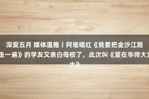 深爱五月 媒体温雅丨阿谁唱红《我要把金沙江路走一遍》的学友又表白母校了，此次叫《爱在华师大》