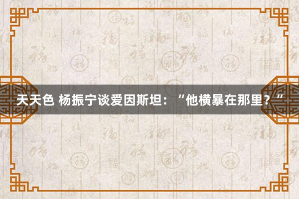 天天色 杨振宁谈爱因斯坦：“他横暴在那里？”