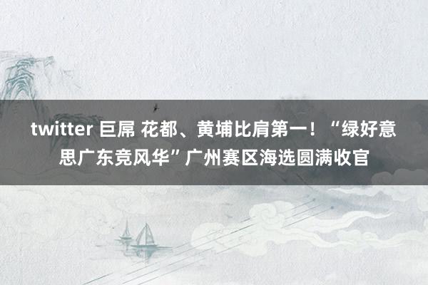 twitter 巨屌 花都、黄埔比肩第一！“绿好意思广东竞风华”广州赛区海选圆满收官