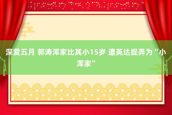 深爱五月 郭涛浑家比其小15岁 遭英达捉弄为“小浑家”