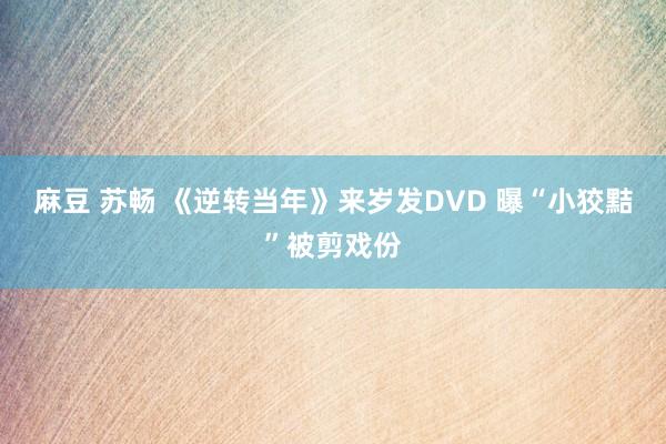 麻豆 苏畅 《逆转当年》来岁发DVD 曝“小狡黠”被剪戏份