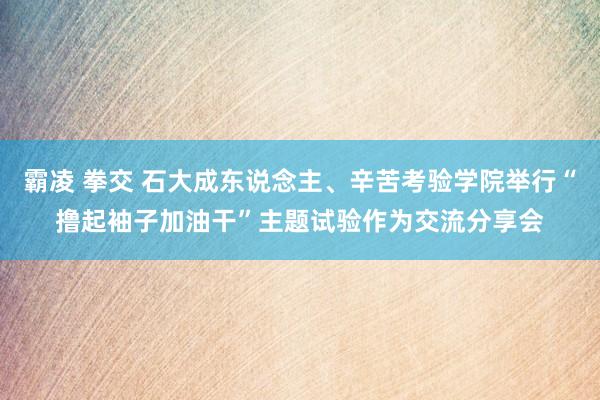 霸凌 拳交 石大成东说念主、辛苦考验学院举行“撸起袖子加油干”主题试验作为交流分享会