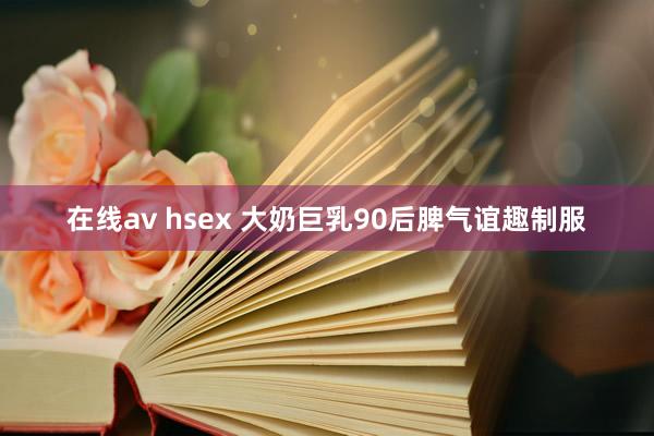 在线av hsex 大奶巨乳90后脾气谊趣制服