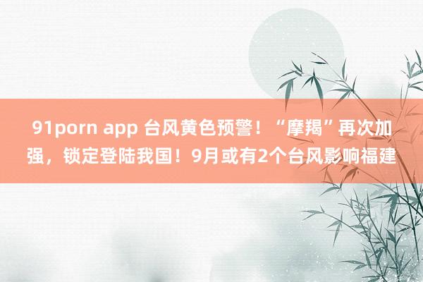 91porn app 台风黄色预警！“摩羯”再次加强，锁定登陆我国！9月或有2个台风影响福建