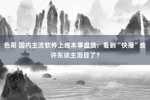 色哥 国内主流软件上线本事盘货：看到“快播”些许东谈主泪目了？