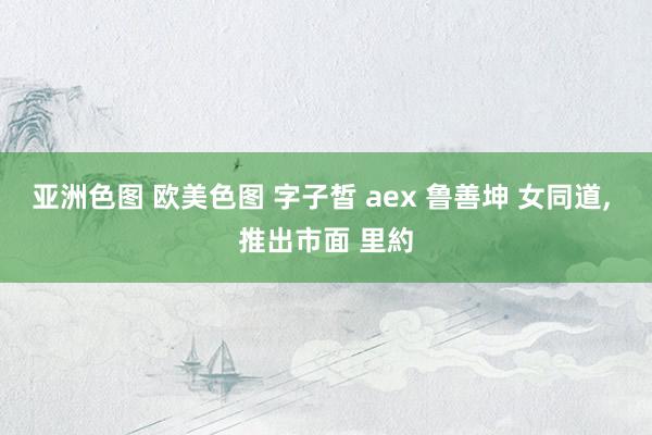 亚洲色图 欧美色图 字子皙 aex 鲁善坤 女同道， 推出市面 里約