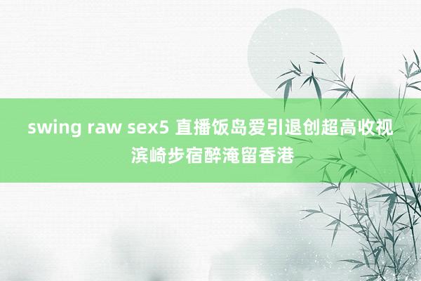 swing raw sex5 直播饭岛爱引退创超高收视 滨崎步宿醉淹留香港