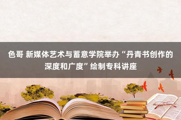 色哥 新媒体艺术与蓄意学院举办“丹青书创作的深度和广度”绘制专科讲座