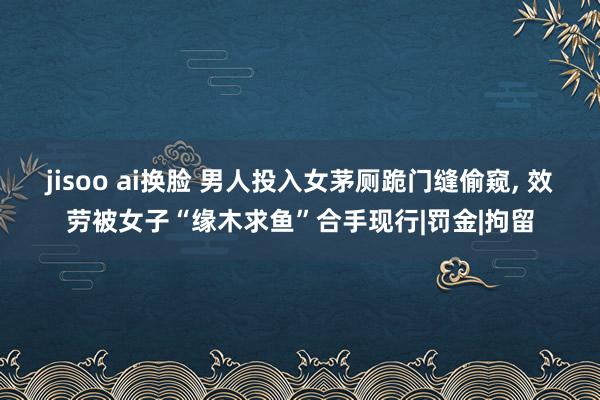 jisoo ai换脸 男人投入女茅厕跪门缝偷窥， 效劳被女子“缘木求鱼”合手现行|罚金|拘留