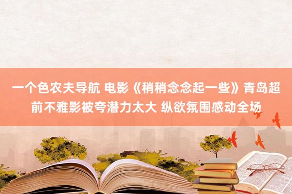 一个色农夫导航 电影《稍稍念念起一些》青岛超前不雅影被夸潜力太大 纵欲氛围感动全场