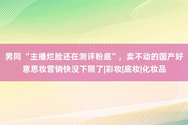 男同 “主播烂脸还在测评粉底”，卖不动的国产好意思妆营销快没下限了|彩妆|底妆|化妆品