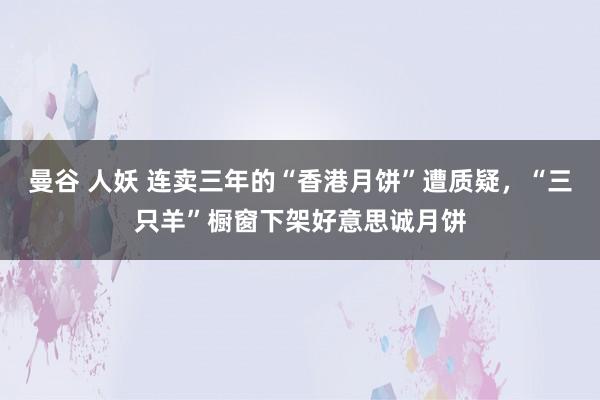 曼谷 人妖 连卖三年的“香港月饼”遭质疑，“三只羊”橱窗下架好意思诚月饼