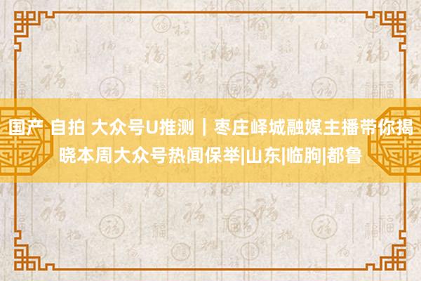 国产 自拍 大众号U推测｜枣庄峄城融媒主播带你揭晓本周大众号热闻保举|山东|临朐|都鲁