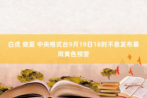 白虎 做爱 中央格式台9月19日18时不息发布暴雨黄色预警