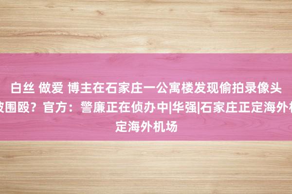 白丝 做爱 博主在石家庄一公寓楼发现偷拍录像头后被围殴？官方：警廉正在侦办中|华强|石家庄正定海外机场