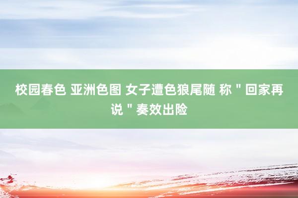 校园春色 亚洲色图 女子遭色狼尾随 称＂回家再说＂奏效出险