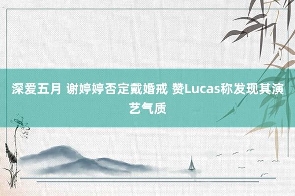 深爱五月 谢婷婷否定戴婚戒 赞Lucas称发现其演艺气质