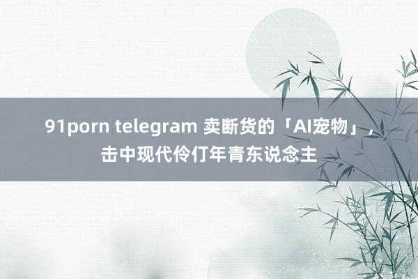 91porn telegram 卖断货的「AI宠物」，击中现代伶仃年青东说念主