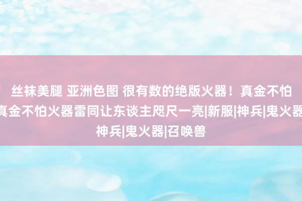 丝袜美腿 亚洲色图 很有数的绝版火器！真金不怕火葬和真金不怕火器雷同让东谈主咫尺一亮|新服|神兵|鬼火器|召唤兽